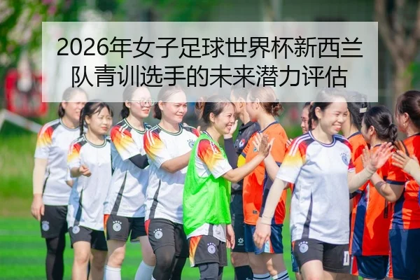 2026年女子足球世界杯新西兰队青训选手的未来潜力评估