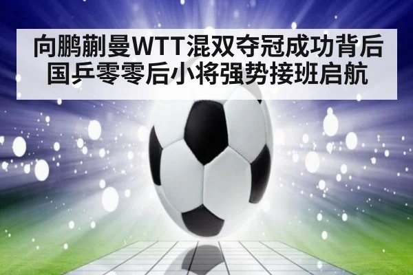 向鹏蒯曼WTT混双夺冠成功背后 国乒零零后小将强势接班启航